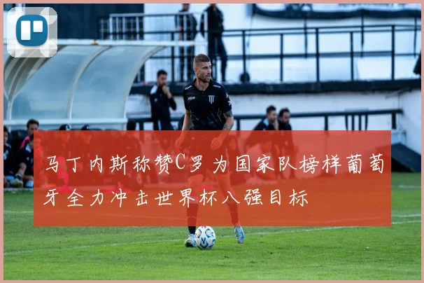 马丁内斯称赞C罗为国家队榜样葡萄牙全力冲击世界杯八强目标