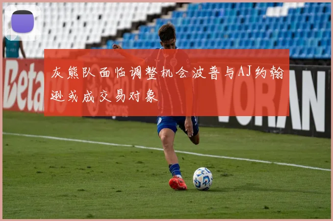 灰熊队面临调整机会波普与AJ约翰逊或成交易对象