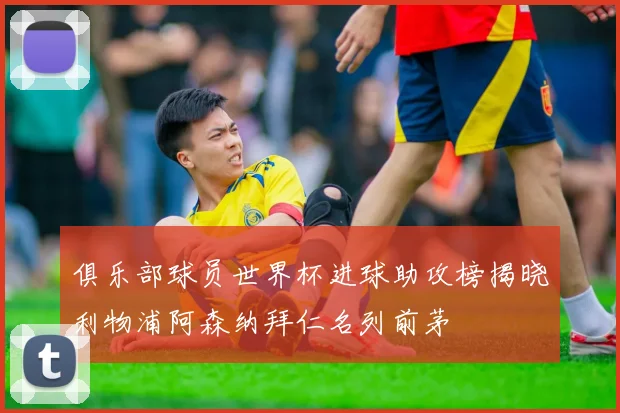 俱乐部球员世界杯进球助攻榜揭晓利物浦阿森纳拜仁名列前茅