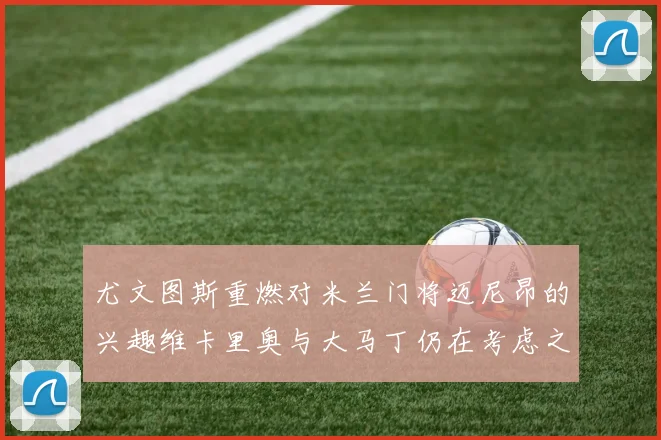 尤文图斯重燃对米兰门将迈尼昂的兴趣维卡里奥与大马丁仍在考虑之中