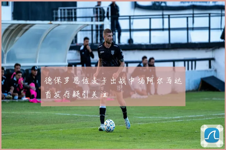 德保罗恩佐麦卡出战中场阿尔马达首发存疑引关注