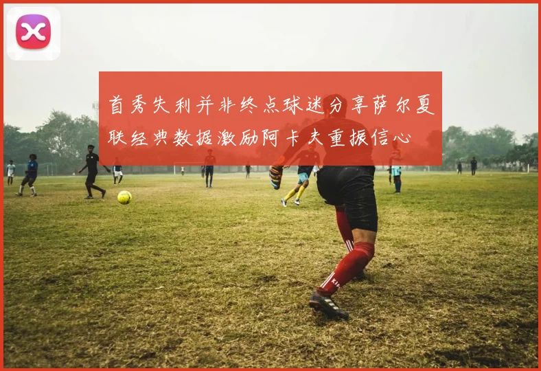 首秀失利并非终点球迷分享萨尔夏联经典数据激励阿卡夫重振信心