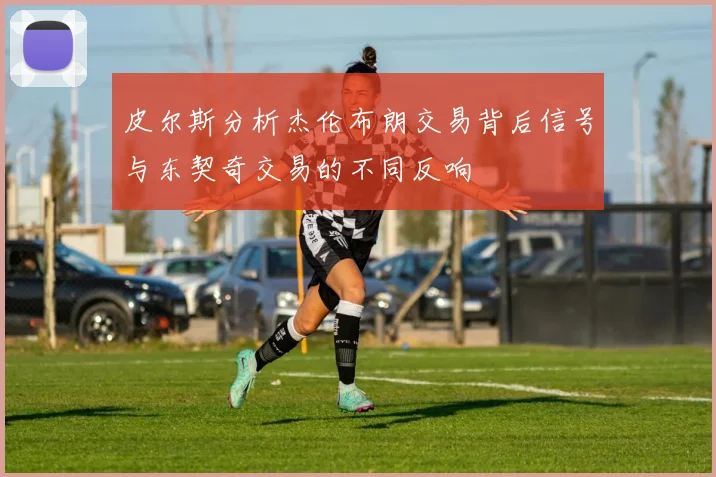 皮尔斯分析杰伦布朗交易背后信号与东契奇交易的不同反响