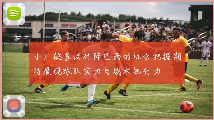 小川航基谈对阵巴西的机会把握期待展现球队实力与战术执行力