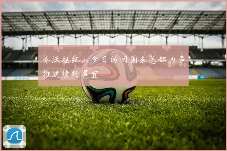 齐沃经纪人今日访问国米总部力争推进续约事宜