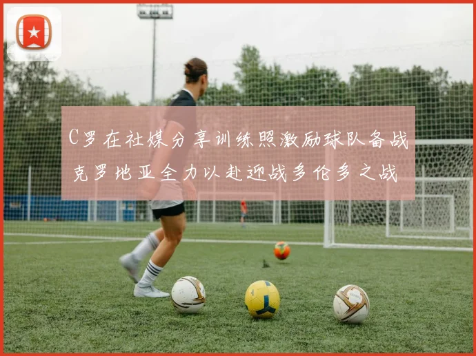 C罗在社媒分享训练照激励球队备战克罗地亚全力以赴迎战多伦多之战