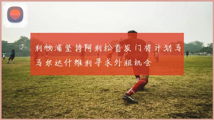 利物浦坚持阿利松首发门将计划马马尔达什维利寻求外租机会